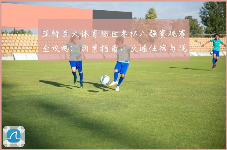 亚特兰大体育场世界杯八强赛观赛全攻略：购票指南、交通住宿与现场注意事项