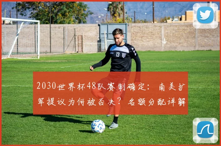 2030世界杯48队赛制确定：南美扩军提议为何被否决？名额分配详解
