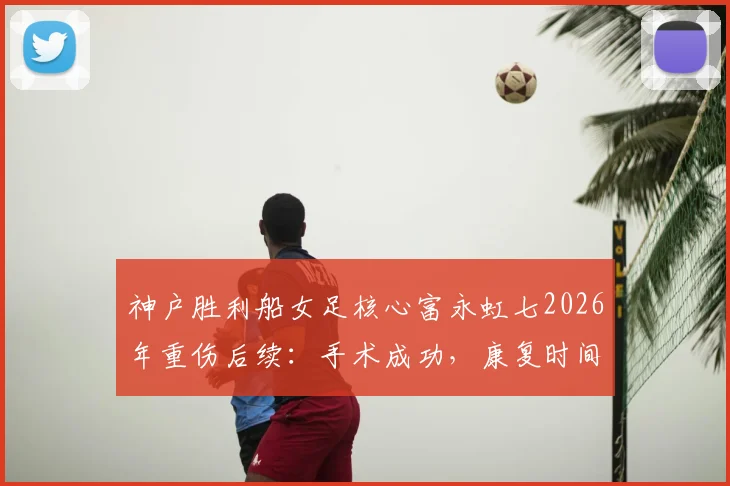 神户胜利船女足核心富永虹七2026年重伤后续：手术成功，康复时间线及对球队影响分析