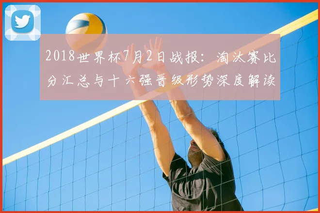 2018世界杯7月2日战报：淘汰赛比分汇总与十六强晋级形势深度解读