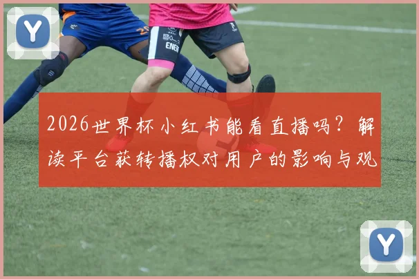 2026世界杯小红书能看直播吗？解读平台获转播权对用户的影响与观看方法