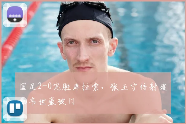 国足2-0完胜库拉索，张玉宁传射建功韦世豪破门