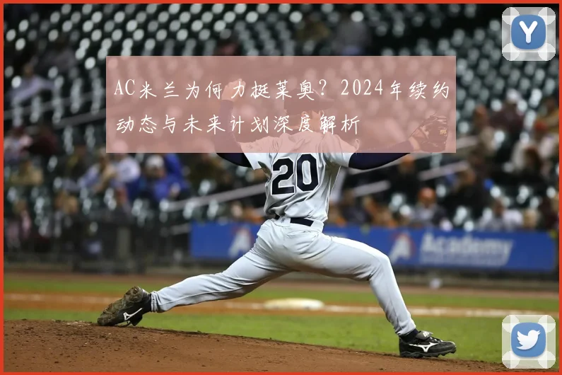 AC米兰为何力挺莱奥？2024年续约动态与未来计划深度解析