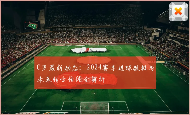C罗最新动态：2024赛季进球数据与未来转会传闻全解析