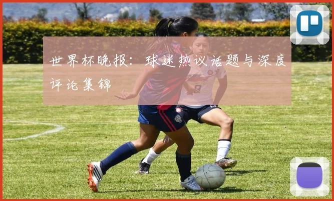 世界杯晚报：球迷热议话题与深度评论集锦