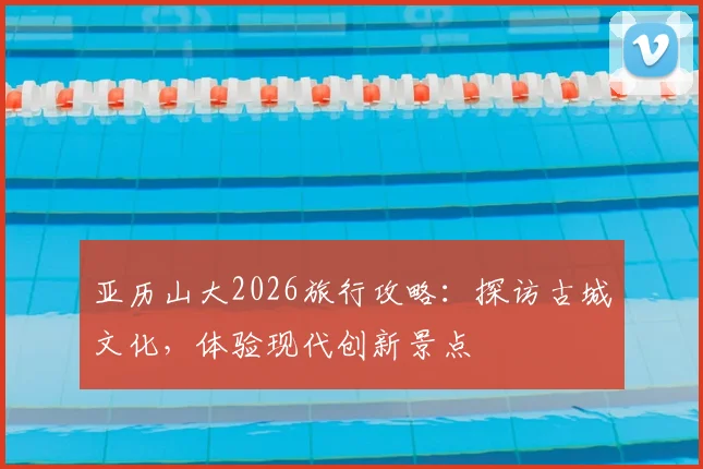亚历山大2026旅行攻略：探访古城文化，体验现代创新景点