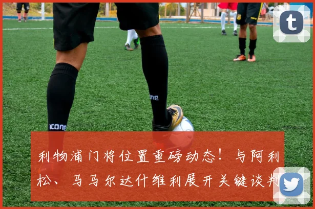 利物浦门将位置重磅动态！与阿利松、马马尔达什维利展开关键谈判